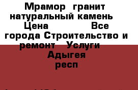 Мрамор, гранит, натуральный камень! › Цена ­ 10 000 - Все города Строительство и ремонт » Услуги   . Адыгея респ.